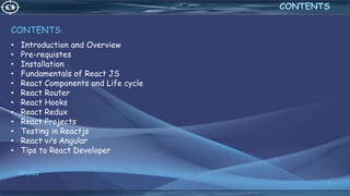 3/7/2022
3
CONTENTS
CONTENTS:
• Introduction and Overview
• Pre-requistes
• Installation
• Fundamentals of React JS
• React Components and Life cycle
• React Router
• React Hooks
• React Redux
• React Projects
• Testing in Reactjs
• React v/s Angular
• Tips to React Developer
 