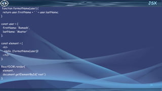 function formatName(user) {
return user.firstName + ' ' + user.lastName;
}
const user = {
firstName: 'Ramesh',
lastName: 'Master'
};
const element = (
<h1>
Hello, {formatName(user)}!
</h1>
);
ReactDOM.render(
element,
document.getElementById('root')
);
30
JSX
 