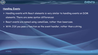 3/7/2022 32
EVENTS
Handling Events
 Handling events with React elements is very similar to handling events on DOM
elements. There are some syntax differences:
 React events are named using camelCase, rather than lowercase.
 With JSX you pass a function as the event handler, rather than a string.
 