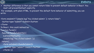  Another difference is that you cannot return false to prevent default behavior in React. You
must call preventDefault explicitly.
For example, with plain HTML, to prevent the default form behavior of submitting, you can
write:
<form onsubmit="console.log('You clicked submit.'); return false">
<button type="submit">Submit</button>
</form>
In React, this could instead be:
function Form() {
function handleSubmit(e) {
e.preventDefault();
console.log('You clicked submit.');}
return (
<form onSubmit={handleSubmit}>
<button type="submit">Submit</button>
</form> );} 34
EVENTS
 