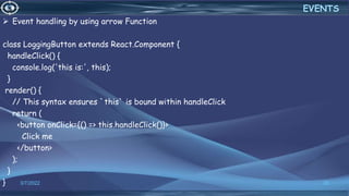  Event handling by using arrow Function
class LoggingButton extends React.Component {
handleClick() {
console.log('this is:', this);
}
render() {
// This syntax ensures `this` is bound within handleClick
return (
<button onClick={() => this.handleClick()}>
Click me
</button>
);
}
} 3/7/2022 35
EVENTS
 
