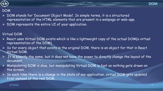 DOM
 DOM stands for ‘Document Object Model’. In simple terms, it is a structured
representation of the HTML elements that are present in a webpage or web-app.
 DOM represents the entire UI of your application.
Virtual DOM
 React uses Virtual DOM exists which is like a lightweight copy of the actual DOM(a virtual
representation of the DOM).
 So for every object that exists in the original DOM, there is an object for that in React
Virtual DOM.
 It is exactly the same, but it does not have the power to directly change the layout of the
document.
 Manipulating DOM is slow, but manipulating Virtual DOM is fast as nothing gets drawn on
the screen.
 So each time there is a change in the state of our application, virtual DOM gets updated
first instead of the real DOM.
3/7/2022 36
DOM
 