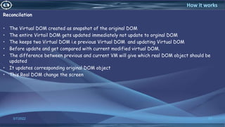 Reconcilation
• The Virtual DOM created as snapshot of the original DOM
• The entire Virtail DOM gets updated immediately not update to orginal DOM
• The keeps two Virtual DOM i.e previous Virtual DOM and updating Virtual DOM
• Before update and get compared with current modified virtual DOM.
• The difference between previous and current VM will give which real DOM object should be
updated
• It updates corresponding original DOM object
• This Real DOM change the screen
3/7/2022 37
How it works
 