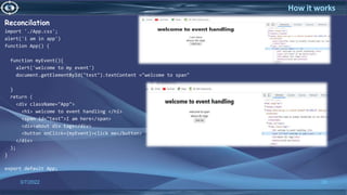 Reconcilation
import './App.css';
alert('i am in app')
function App() {
function myEvent(){
alert('welcome to my event')
document.getElementById("test").textContent ="welcome to span"
}
return (
<div className="App">
<h1> welcome to event handling </h1>
<span id="test">I am here</span>
<div>about div tags</div>
<button onClick={myEvent}>click me</button>
</div>
);
}
export default App;
3/7/2022 38
How it works
 