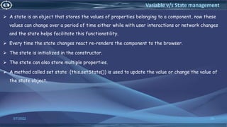  A state is an object that stores the values of properties belonging to a component, now these
values can change over a period of time either while with user interactions or network changes
and the state helps facilitate this functionatility.
 Every time the state changes react re-renders the component to the browser.
 The state is initialized in the constructor.
 The state can also store multiple properties.
 A method called set state (this.setState()) is used to update the value or change the value of
the state object.
3/7/2022 39
Variable v/s State management
 