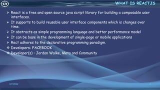  React is a free and open source java script library for building a composable user
interfaces.
 It supports to build reusable user interface components which is changes over
time.
 It abstracts as simple programming language and better performance model
 It can be base in the development of single-page or mobile applications
 Rect adheres to the declarative programming paradigm.
 Developers: FACEBOOK
 Developer(s) : Jordan Walke, Meta and Community
3/7/2022 4
 