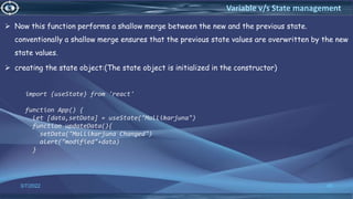  Now this function performs a shallow merge between the new and the previous state.
conventionally a shallow merge ensures that the previous state values are overwritten by the new
state values.
 creating the state object:(The state object is initialized in the constructor)
3/7/2022 40
Variable v/s State management
import {useState} from 'react'
function App() {
let [data,setData] = useState("Mallikarjuna")
function updateData(){
setData("Mallikarjuna Changed")
alert("modified"+data)
}
 