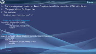  The props argument passed int React Components and it is treated as HTML Attributes.
 The props stands for Properties
 For example:
<Student name="mallikarjuna“ />
Props as function component
function Student(props){
return (
<h1>{props.name}</h1>
</div>
)
}
props as class component
export default class Student extends React.Component{
render(){
return (
<h1>{this.props.name} </h1>
</div>
)
}
}
3/7/2022 41
Props
 