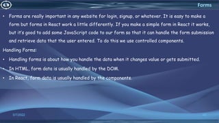 • Forms are really important in any website for login, signup, or whatever. It is easy to make a
form but forms in React work a little differently. If you make a simple form in React it works,
but it’s good to add some JavaScript code to our form so that it can handle the form submission
and retrieve data that the user entered. To do this we use controlled components.
Handling Forms:
• Handling forms is about how you handle the data when it changes value or gets submitted.
• In HTML, form data is usually handled by the DOM.
• In React, form data is usually handled by the components.
3/7/2022 42
Forms
 
