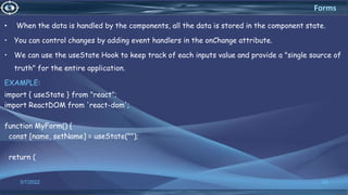 • When the data is handled by the components, all the data is stored in the component state.
• You can control changes by adding event handlers in the onChange attribute.
• We can use the useState Hook to keep track of each inputs value and provide a "single source of
truth" for the entire application.
EXAMPLE:
import { useState } from "react";
import ReactDOM from 'react-dom';
function MyForm() {
const [name, setName] = useState("");
return (
3/7/2022 43
Forms
 