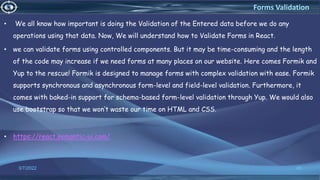 • We all know how important is doing the Validation of the Entered data before we do any
operations using that data. Now, We will understand how to Validate Forms in React.
• we can validate forms using controlled components. But it may be time-consuming and the length
of the code may increase if we need forms at many places on our website. Here comes Formik and
Yup to the rescue! Formik is designed to manage forms with complex validation with ease. Formik
supports synchronous and asynchronous form-level and field-level validation. Furthermore, it
comes with baked-in support for schema-based form-level validation through Yup. We would also
use bootstrap so that we won’t waste our time on HTML and CSS.
• https://react.semantic-ui.com/
3/7/2022 45
Forms Validation
 