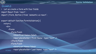 EXAMPLE:
• Let us create a form with four fields
import React from 'react';
import { Form, Button } from 'semantic-ui-react';
export default function FormValidation() {
return (
<div>
<Form>
<Form.Field>
<label>First Name</label>
<input placeholder='First Name' type="text" />
</Form.Field>
<Form.Field>
<label>Last Name</label>
<input placeholder='Last Name' type="text" />
3/7/2022 46
Forms Validation
 