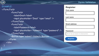 EXAMPLE:
</Form.Field>
<Form.Field>
<label>Email</label>
<input placeholder='Email' type="email" />
</Form.Field>
<Form.Field>
<label>Password</label>
<input placeholder='Password' type="password" />
</Form.Field>
<Button type='submit'>Submit</Button>
</Form>
</div>
)
}
3/7/2022 47
Forms Validation
 