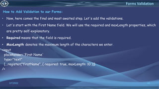 How to Add Validation to our Forms:
• Now, here comes the final and most awaited step. Let's add the validations.
• Let's start with the First Name field. We will use the required and maxLength properties, which
are pretty self-explanatory.
• Required means that the field is required.
• MaxLength denotes the maximum length of the characters we enter.
<input
placeholder='First Name'
type="text"
{...register("firstName", { required: true, maxLength: 10 })}
/>
3/7/2022 48
Forms Validation
 