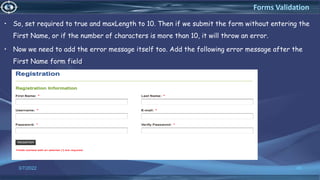 • So, set required to true and maxLength to 10. Then if we submit the form without entering the
First Name, or if the number of characters is more than 10, it will throw an error.
• Now we need to add the error message itself too. Add the following error message after the
First Name form field.
3/7/2022 49
Forms Validation
 