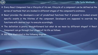  Every React Component has a lifecycle of its own, lifecycle of a component can be defined as the
series of methods that are invoked in different stages of the component’s existence.
 React provides the developers a set of predefined functions that if present is invoked around
specific events in the lifetime of the component. Developers are supposed to override the
functions with desired logic to execute accordingly.
 The definition is pretty straightforward but what do we mean by different stages? A React
Component can go through four stages of its life as follows.
 We have illustrated in the following diagram
3/7/2022 50
Life Cycle Methods
 