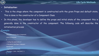 • Initialization:
• This is the stage where the component is constructed with the given Props and default state.
This is done in the constructor of a Component Class.
• In this phase, the developer has to define the props and initial state of the component this is
generally done in the constructor of the component. The following code will describe the
initialization process
Example:
class Clock extends React.Component{
constructor(props)
{
//calling the constructor of
//the parent class React.component
super(props);
//setting the initial state
this.state = { date : new Date( ) };
}
3/7/2022 53
Life Cycle Methods
 