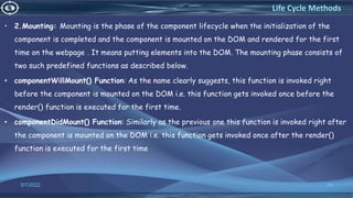 • 2.Mounting: Mounting is the phase of the component lifecycle when the initialization of the
component is completed and the component is mounted on the DOM and rendered for the first
time on the webpage. . It means putting elements into the DOM. The mounting phase consists of
two such predefined functions as described below.
• componentWillMount() Function: As the name clearly suggests, this function is invoked right
before the component is mounted on the DOM i.e. this function gets invoked once before the
render() function is executed for the first time.
• componentDidMount() Function: Similarly as the previous one this function is invoked right after
the component is mounted on the DOM i.e. this function gets invoked once after the render()
function is executed for the first time
3/7/2022 54
Life Cycle Methods
 