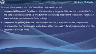 State as the arguments and returns whether to re-render or not.
• componentWillUpdate() Function: As the name clearly suggests, this function is invoked before
the component is rerendered i.e. this function gets invoked once before the render() function is
executed after the updation of State or Props.
• componentDidUpdate() Function: Similarly this function is invoked after the component is
rerendered i.e. this function gets invoked once after the render() function is executed after the
updation of State or Props.
3/7/2022 59
Life Cycle Methods
 