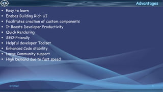  Easy to learn
 Enabes Building Rich UI
 Facilitates creation of custom components
 It Boosts Developer Productivity
 Quick Rendering
 SEO-Friendly
 Helpful developer Toolset
 Enhanced Code stability
 Large Community support
 High Demand due to fast speed
3/7/2022 6
 