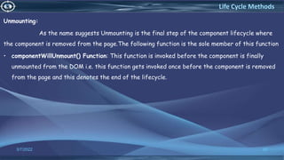 Unmounting:
As the name suggests Unmounting is the final step of the component lifecycle where
the component is removed from the page.The following function is the sole member of this function
• componentWillUnmount() Function: This function is invoked before the component is finally
unmounted from the DOM i.e. this function gets invoked once before the component is removed
from the page and this denotes the end of the lifecycle.
3/7/2022 60
Life Cycle Methods
 
