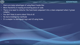 • there are many advantages of using React hooks like:
• More flexibility in reusing an existing piece of code.
• There is no need to refactor the functional component into a class component when it grows
complex.
• You don’t have to worry about this at all.
• No more bindings for methods
• It is simpler to distinguish logic and UI using hooks.
3/7/2022 62
ADVANTAGES
 