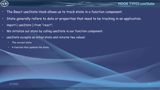 • The React useState Hook allows us to track state in a function component.
• State generally refers to data or properites that need to be tracking in an application.
• import { useState } from "react";
• We initialize our state by calling useState in our function component.
• useState accepts an initial state and returns two values:
– The current state.
– A function that updates the state.
3/7/2022 64
HOOK TYPES:useState
 