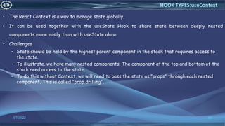 • The React Context is a way to manage state globally.
• It can be used together with the useState Hook to share state between deeply nested
components more easily than with useState alone.
• Challenges
– State should be held by the highest parent component in the stack that requires access to
the state.
– To illustrate, we have many nested components. The component at the top and bottom of the
stack need access to the state.
– To do this without Context, we will need to pass the state as "props" through each nested
component. This is called "prop drilling".
3/7/2022 66
HOOK TYPES:useContext
 