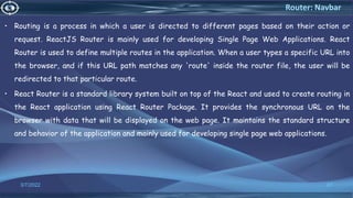 • Routing is a process in which a user is directed to different pages based on their action or
request. ReactJS Router is mainly used for developing Single Page Web Applications. React
Router is used to define multiple routes in the application. When a user types a specific URL into
the browser, and if this URL path matches any 'route' inside the router file, the user will be
redirected to that particular route.
• React Router is a standard library system built on top of the React and used to create routing in
the React application using React Router Package. It provides the synchronous URL on the
browser with data that will be displayed on the web page. It maintains the standard structure
and behavior of the application and mainly used for developing single page web applications.
3/7/2022 67
Router: Navbar
 