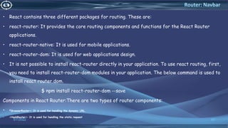 • React contains three different packages for routing. These are:
• react-router: It provides the core routing components and functions for the React Router
applications.
• react-router-native: It is used for mobile applications.
• react-router-dom: It is used for web applications design.
• It is not possible to install react-router directly in your application. To use react routing, first,
you need to install react-router-dom modules in your application. The below command is used to
install react router dom.
$ npm install react-router-dom --save
Components in React Router:There are two types of router components:
• <BrowserRouter>: It is used for handling the dynamic URL.
• <HashRouter>: It is used for handling the static request
3/7/2022 68
Router: Navbar
 