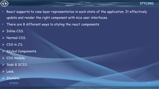• React supports to view layer representation in each state of the application. It effectively
update and render the right component with nice user interfaces.
• There are 8 different ways to styling the react components
 Inline CSS.
 Normal CSS.
 CSS in JS.
 Styled Components.
 CSS module.
 Sass & SCSS.
 Less.
 Stylable.
3/7/2022 69
STYLING
 