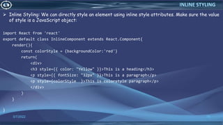 Inline Styling: We can directly style an element using inline style attributes. Make sure the value
of style is a JavaScript object:
import React from 'react'
export default class InlineComponent extends React.Component{
render(){
const colorStyle = {backgroundColor:'red'}
return(
<div>
<h3 style={{ color: "Yellow" }}>This is a heading</h3>
<p style={{ fontSize: "32px" }}>This is a paragraph</p>
<p style={colorStyle }>This is colorstyle paragraph</p>
</div>
)
}
}
3/7/2022 70
INLINE STYLING
 
