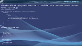 It is external CSS Styling in which separate CSS should be created with same name as component.
NormalComponent.js
import React from 'react'
export default class NormalComponent extends React.Component{
render(){
return(
<div>
<h1 className='headingStyles'>Normal CSS</h1>
<h3 className='paragraphStyles'>This is a heading</h3>
</div>
)
}
}
NormalComponent.css
paragraphStyles {
color: "Red",
fontSize: "32px"
};
headingStyles {
color: "blue",
fontSize: "48px"
};
3/7/2022 71
NORMAL STYLING
 