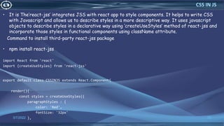 • It is The’react-jss’ integrates JSS with react app to style components. It helps to write CSS
with Javascript and allows us to describe styles in a more descriptive way. It uses javascript
objects to describe styles in a declarative way using ‘createUseStyles’ method of react-jss and
incorporate those styles in functional components using className attribute.
Command to install third-party react-jss package
• npm install react-jss
import React from 'react'
import {createUseStyles} from 'react-jss'
export default class CSSINJS extends React.Component{
render(){
const styles = createUseStyles({
paragraphStyles : {
color: 'Red',
fontSize: '32px'
},
3/7/2022 72
CSS IN JS
 