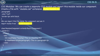 CSS Modules: We can create a separate CSS module and import this module inside our component.
Create a file with “.module.css”‘ extension, styles.module.css:
.paragraph{
color:"red";
border:1px solid black;
}
We can import this file inside the component and use it:
import styles from './styles.module.css';
class RandomComponent extends React.Component {
render() {
return (
<div>
<h3 className="heading">This is a heading</h3>
<p className={styles.paragraph} >This is a paragraph</p>
</div>
);
}
}
3/7/2022 74
CSS IN JS
 