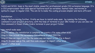 SASS and SCSS: Sass is the most stable, powerful, professional-grade CSS extension language. It’s
a CSS preprocessor that adds special features such as variables, nested rules, and mixins or
syntactic sugar in regular CSS. The aim Is to make the coding process simpler and more efficient.
Installation:
Step 1: Before moving further, firstly we have to install node-sass , by running the following
command in your project directory, with the help of terminal in your SRC folder or you can also run
this command in Visual Studio Code’s terminal in your project folder.
npm install node-sass
Step 2 : After the installation is complete we create a file name other.scss .
Step 3: Now include the necessary CSS effects in your CSS file.
Step 4: Now we import our file the same way we import a CSS file in React.
Step 5: In your app.js file, add this code snippet to import other.scss.
import ‘./ other.scss';
3/7/2022 75
OTHER
 