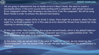 • We are going to demonstrate how to handle errors in React Hooks. We need to create a
mechanism where, if the error occurs while working with a component, user should receive an
Error Component rather than throwing a run time error from the component. We will be using
React Hooks in order to achieve the desired functionality.
• We will be creating a simple utility to divide 2 values, there might be a scenario, where the user
might try to divide a number by 0, in this case an error should be thrown from JavaScript Code,
resulting in runtime exception.
• In this case rather than terminating the program unconditionally, which is the default behavior
of the application, we will display an Error Component specifying a simple runtime error. The
error Component that need to be displayed in given below.
• In the below code, we can see that if the value of “hasError” is true, we are rendering the
“ErrorComponent”, else the normal HTML to take the user input and show the division output is
displayed.
3/7/2022 76
ERROR HANDLING
 