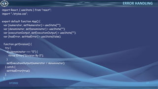 import React, { useState } from "react";
import "./styles.css";
export default function App() {
var [numerator, setNumerator] = useState("");
var [denominator, setDenominator] = useState("");
var [executionOutput, setExecutionOutput] = useState("");
var [hasError, setHasError] = useState(false);
function getDivision() {
try {
if (denominator === "0") {
throw Error("Division By 0");
}
setExecutionOutput(numerator / denominator);
} catch {
setHasError(true);
}
}
3/7/2022 77
ERROR HANDLING
 