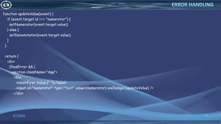 function updateValue(event) {
if (event.target.id === "numerator") {
setNumerator(event.target.value);
} else {
setDenominator(event.target.value);
}
}
return (
<div>
{!hasError && (
<section className="App">
<div>
<label>First Value:{" "}</label>
<input id="numerator" type="text" value={numerator} onChange={updateValue} />
</div>
3/7/2022 78
ERROR HANDLING
 