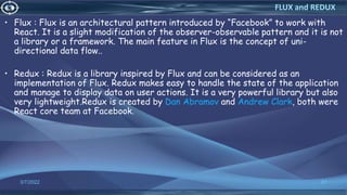 • Flux : Flux is an architectural pattern introduced by “Facebook” to work with
React. It is a slight modification of the observer-observable pattern and it is not
a library or a framework. The main feature in Flux is the concept of uni-
directional data flow..
• Redux : Redux is a library inspired by Flux and can be considered as an
implementation of Flux. Redux makes easy to handle the state of the application
and manage to display data on user actions. It is a very powerful library but also
very lightweight.Redux is created by Dan Abramov and Andrew Clark, both were
React core team at Facebook.
3/7/2022 81
FLUX and REDUX
 