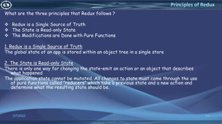 3/7/2022 84
Principles of Redux
What are the three principles that Redux follows ?
 Redux is a Single Source of Truth
 The State is Read-only State
 The Modifications are Done with Pure Functions
1. Redux is a Single Source of Truth
The global state of an app is stored within an object tree in a single store
2. The State is Read-only State
There is only one way for changing the state–emit an action or an object that describes
what happened
The application state cannot be mutated. All changes to state must come through the use
of pure functions called “reducers” which take a previous state and a new action and
determine what the resulting state should be.
 