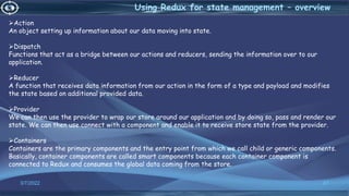 3/7/2022 87
Using Redux for state management – overview
Action
An object setting up information about our data moving into state.
Dispatch
Functions that act as a bridge between our actions and reducers, sending the information over to our
application.
Reducer
A function that receives data information from our action in the form of a type and payload and modifies
the state based on additional provided data.
Provider
We can then use the provider to wrap our store around our application and by doing so, pass and render our
state. We can then use connect with a component and enable it to receive store state from the provider.
Containers
Containers are the primary components and the entry point from which we call child or generic components.
Basically, container components are called smart components because each container component is
connected to Redux and consumes the global data coming from the store.
 