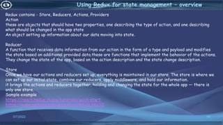 3/7/2022 88
Using Redux for state management – overview
Redux contains - Store, Reducers, Actions, Providers
Action
these are objects that should have two properties, one describing the type of action, and one describing
what should be changed in the app state
An object setting up information about our data moving into state.
Reducer
A function that receives data information from our action in the form of a type and payload and modifies
the state based on additional provided data.these are functions that implement the behavior of the actions.
They change the state of the app, based on the action description and the state change description.
Store
Once we have our actions and reducers set up, everything is maintained in our store. The store is where we
can set up our initial state, combine our reducers, apply middleware, and hold our information.
it brings the actions and reducers together, holding and changing the state for the whole app — there is
only one store.
Sample example
https://react-redux.js.org/tutorials/quick-start
https://www.youtube.com/watch?v=0W6i5LYKCSI
 