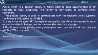 3/7/2022 89
Axios
Axios, which is a popular library is mainly used to send asynchronous HTTP
requests to REST endpoints. This library is very useful to perform CRUD
operations.
1.This popular library is used to communicate with the backend. Axios supports
the Promise API, native to JS ES6.
2.Using Axios we make API requests in our application. Once the request is made
we get the data in Return, and then we use this data in our project.
3.This library is very popular among developers. You can check on GitHub and you
will find 78k stars on it.
npm install axios
 