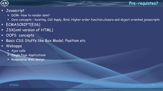  Javascript
 DOM- How to render dom?
 Core concepts – hoisting, Call Apply, Bind, Higher order function,closure and object oriented javascripts
 ECMASCRIPT(ES6)
 JSX(xml version of HTML)
 OOPS concepts
 Basic CSS Stuffs like Box Model, Position etc
 Webapps
 Ajax calls
 Single Page Applications
 Responsive Web design
3/7/2022 9
 