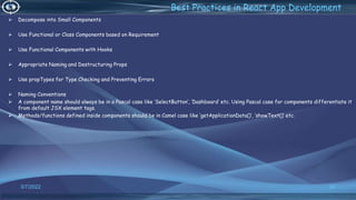 3/7/2022 92
Best Practices in React App Development
 Decompose into Small Components
 Use Functional or Class Components based on Requirement
 Use Functional Components with Hooks
 Appropriate Naming and Destructuring Props
 Use propTypes for Type Checking and Preventing Errors
 Naming Conventions
 A component name should always be in a Pascal case like ‘SelectButton’, ’Dashboard’ etc. Using Pascal case for components differentiate it
from default JSX element tags.
 Methods/functions defined inside components should be in Camel case like ‘getApplicationData()’, ‘showText()’ etc.
 