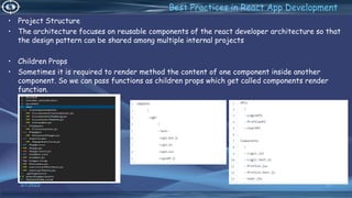 3/7/2022 93
Best Practices in React App Development
• Project Structure
• The architecture focuses on reusable components of the react developer architecture so that
the design pattern can be shared among multiple internal projects
• Children Props
• Sometimes it is required to render method the content of one component inside another
component. So we can pass functions as children props which get called components render
function.
 