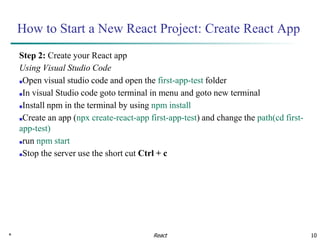 * 10
How to Start a New React Project: Create React App
Step 2: Create your React app
Using Visual Studio Code
■Open visual studio code and open the first-app-test folder
■In visual Studio code goto terminal in menu and goto new terminal
■Install npm in the terminal by using npm install
■Create an app (npx create-react-app first-app-test) and change the path(cd first-
app-test)
■run npm start
■Stop the server use the short cut Ctrl + c
React
 