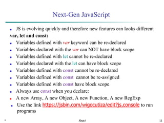 * 11
Next-Gen JavaScript
■ JS is evolving quickly and therefore new features can looks different
var, let and const:
■ Variables defined with var keyword can be re-declared
■ Variables declared with the var can NOT have block scope
■ Variables defined with let cannot be re-declared
■ Variables declared with the let can have block scope
■ Variables defined with const cannot be re-declared
■ Variables defined with const cannot be re-assigned
■ Variables defined with const have block scope
■ Always use const when you declare:
■ A new Array, A new Object, A new Function, A new RegExp
■ Use the link https://jsbin.com/wigocutiza/edit?js,console to run
programs
React
 