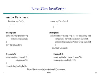 * 12
Next-Gen JavaScript
Arrow Functions:
function myFnc(){ const myFnc=()=>{
----- -----
} }
Example1: Example2:
const myFnc=(name)=>{ const myFnc= name =>{ //If we pass only one
console.log(name); //argument parenthesis is not required.
} console.log(name); //Other wise required
myFnc('Chandra'); }
myFnc(‘Mohan');
Example3: Example4:
const multiply=(num)=>{ const multiply= num => num*2;
return num*2; console.log(multiply(5));
}
console.log(multiply(5));
https://jsbin.com/pejacekatu/edit?js,console
React
 